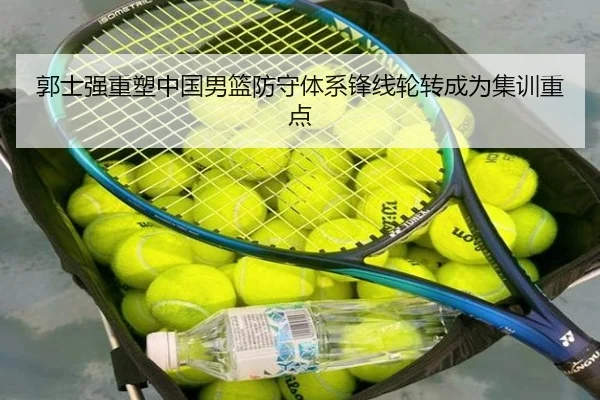 郭士强重塑中国男篮防守体系锋线轮转成为集训重点